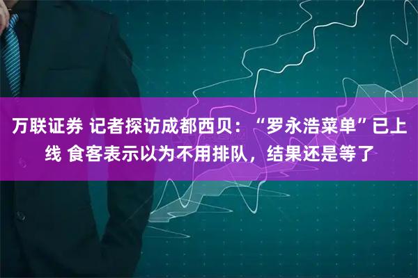 万联证券 记者探访成都西贝：“罗永浩菜单”已上线 食客表示以为不用排队，结果还是等了