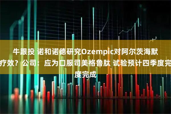 牛跟投 诺和诺德研究Ozempic对阿尔茨海默病疗效？公司：应为口服司美格鲁肽 试验预计四季度完成