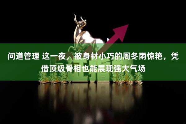 问道管理 这一夜，被身材小巧的周冬雨惊艳，凭借顶级骨相也能展现强大气场