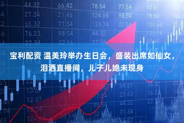 宝利配资 温美玲举办生日会，盛装出席如仙女，泪洒直播间，儿子儿媳未现身