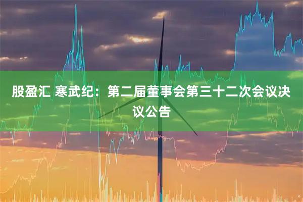 股盈汇 寒武纪：第二届董事会第三十二次会议决议公告