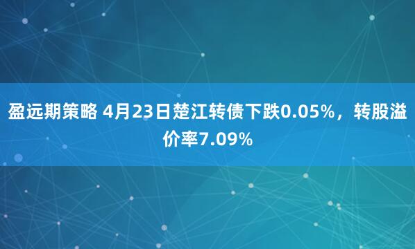 盈远期策略 4月23日楚江转债下跌0.05%，转股溢价率7.09%