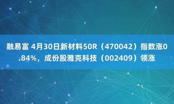 融易富 4月30日新材料50R（470042）指数涨0.84%，成份股雅克科技（002409）领涨