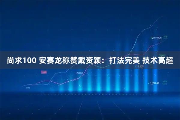 尚求100 安赛龙称赞戴资颖：打法完美 技术高超