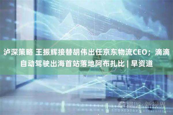 泸深策略 王振辉接替胡伟出任京东物流CEO；滴滴自动驾驶出海首站落地阿布扎比 | 早资道