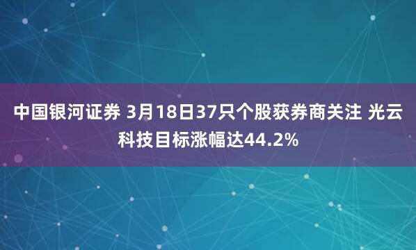 中国银河证券 3月18日37只个股获券商关注 光云科技目标涨幅达44.2%