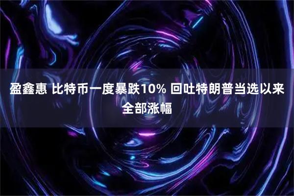 盈鑫惠 比特币一度暴跌10% 回吐特朗普当选以来全部涨幅