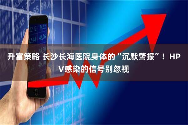 升富策略 长沙长海医院身体的“沉默警报”！HPV感染的信号别忽视