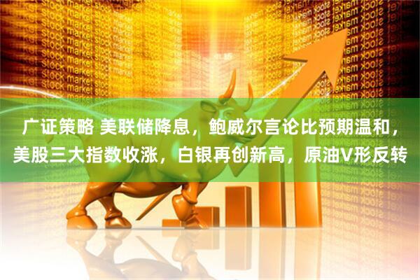 广证策略 美联储降息,鲍威尔言论比预期温和,美股三大指数收涨,白银再创新高,原油V形反转