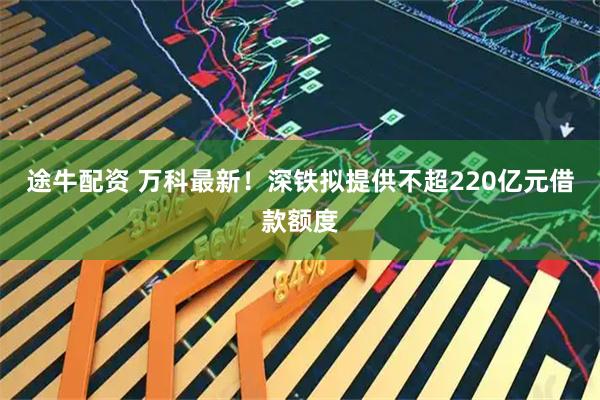 途牛配资 万科最新！深铁拟提供不超220亿元借款额度