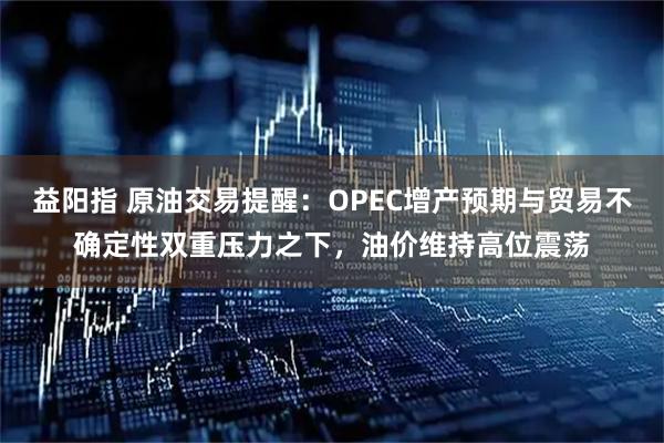 益阳指 原油交易提醒：OPEC增产预期与贸易不确定性双重压力之下，油价维持高位震荡