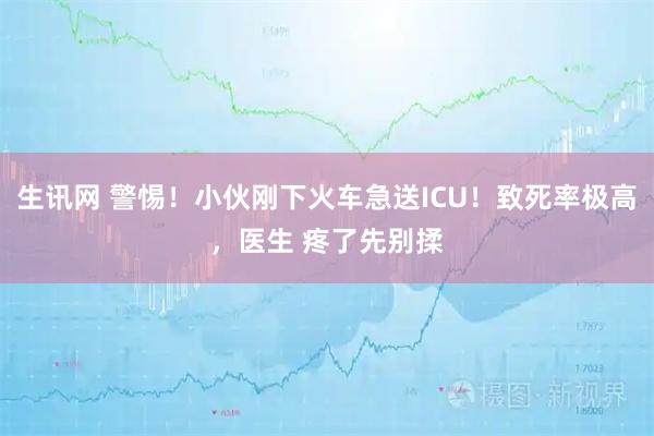 生讯网 警惕！小伙刚下火车急送ICU！致死率极高，医生 疼了先别揉