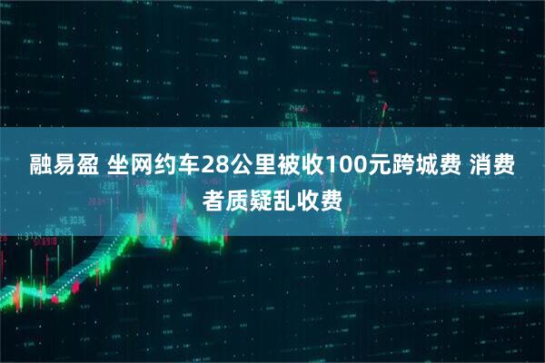 融易盈 坐网约车28公里被收100元跨城费 消费者质疑乱收费
