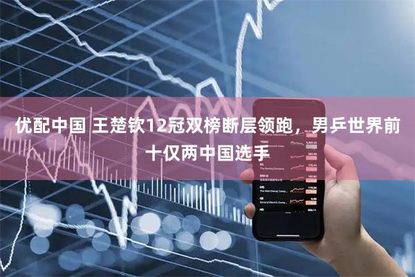 优配中国 王楚钦12冠双榜断层领跑，男乒世界前十仅两中国选手