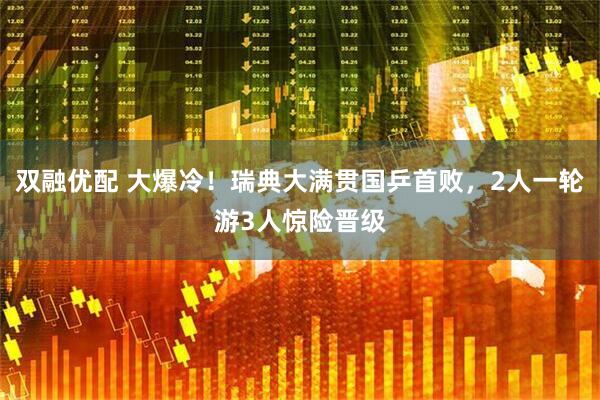 双融优配 大爆冷！瑞典大满贯国乒首败，2人一轮游3人惊险晋级