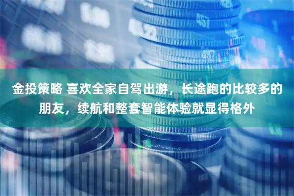 金投策略 喜欢全家自驾出游，长途跑的比较多的朋友，续航和整套智能体验就显得格外